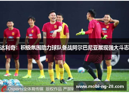 达利奇：积极氛围助力球队备战阿尔巴尼亚展现强大斗志